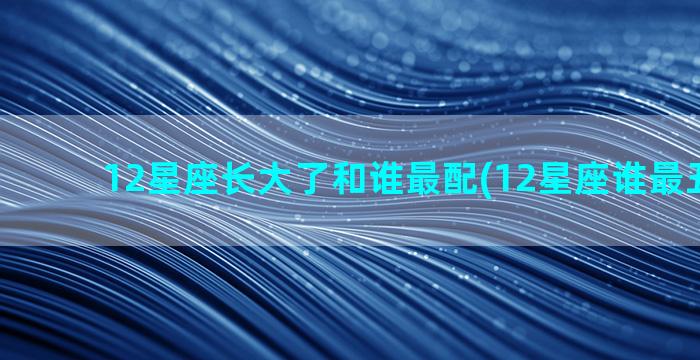 12星座长大了和谁最配(12星座谁最丑 长大)